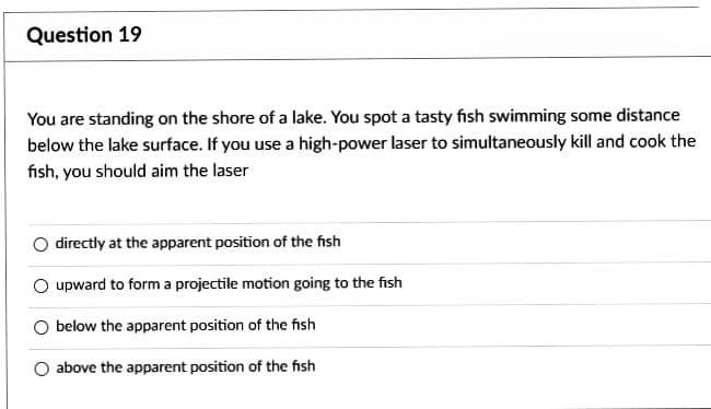Question 19
You are standing on the shore of a lake. You spot a tasty fish swimming some distance
below the lake surface. If you use a high-power laser to simultaneously kill and cook the
fish, you should aim the laser
directly at the apparent position of the fish
O upward to form a projectile motion going to the fish
O below the apparent position of the fish
O above the apparent position of the fish