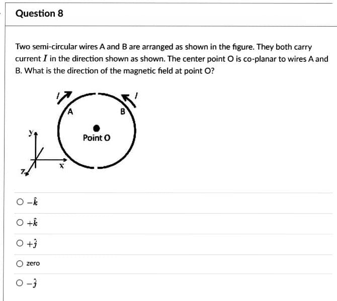 Question 8
Two semi-circular wires A and B are arranged as shown in the figure. They both carry
current I in the direction shown as shown. The center point O is co-planar to wires A and
B. What is the direction of the magnetic field at point O?
O-k
O +k
O +3
zero
0 -3
Point O
B