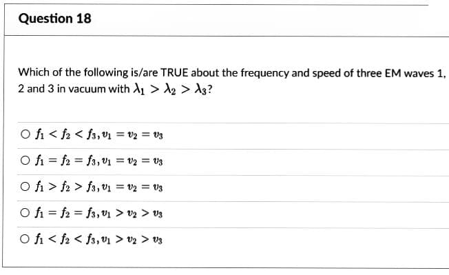 Question 18
Which of the following is/are TRUE about the frequency and speed of three EM waves 1,
2 and 3 in vacuum with A₁ > A₂ > A3?
O fi
f2<f3, V₁ = V2 = V3
O fi
f2f3, V₁ = V2 = Us
O fi f2f3, V₁ = V2 = 3
O fif2f3, 1 > V2 > V3
O fi f2f3,01 > V2 > V3