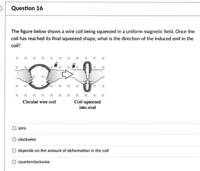 Question 16
The figure below shows a wire coil being squeezed in a uniform magnetic field. Once the
coil has reached its final squeezed shape, what is the direction of the induced emf in the
coil?
X X X X
Circular wire coil
zero
B
counterclockwise
XXX
Coil squeezed
into oval
O clockwise
depends on the amount of deformation in the coil