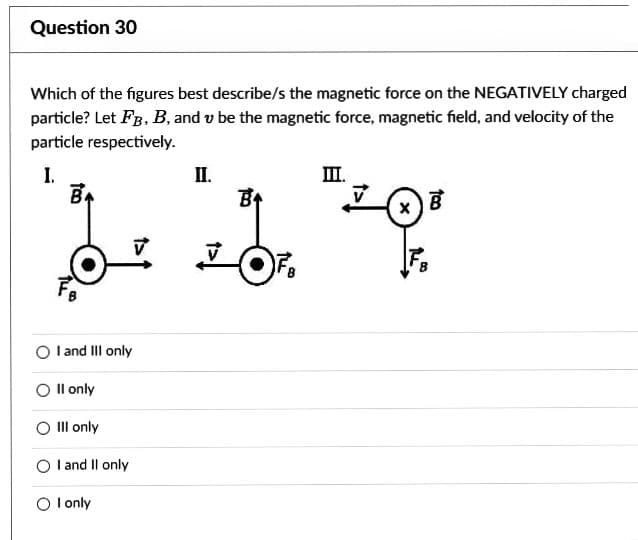 Question 30
Which of the figures best describe/s the magnetic force on the NEGATIVELY charged
particle? Let FB, B, and v be the magnetic force, magnetic field, and velocity of the
particle respectively.
I.
B+
18
O I and III only
II only
Ill only
O I and II only
O I only
III.
II.
B
-1 "²0"
OF₂
