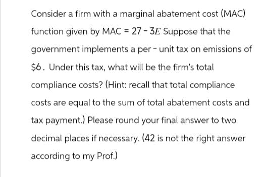 Consider a firm with a marginal abatement cost (MAC)
function given by MAC = 27-3E Suppose that the
government implements a per-unit tax on emissions of
$6. Under this tax, what will be the firm's total
compliance costs? (Hint: recall that total compliance
costs are equal to the sum of total abatement costs and
tax payment.) Please round your final answer to two
decimal places if necessary. (42 is not the right answer
according to my Prof.)