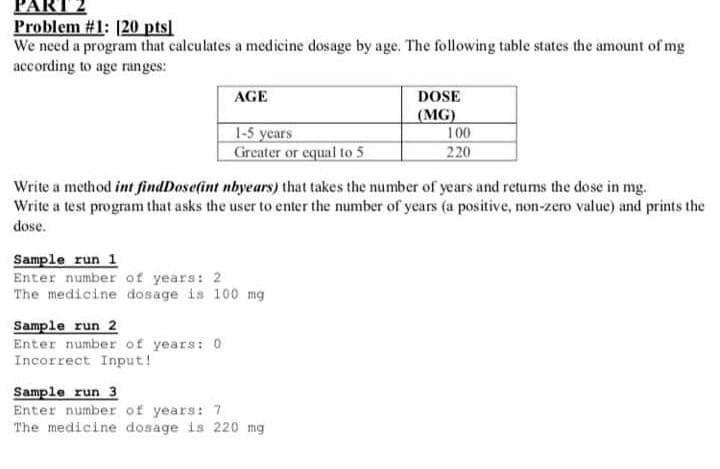 PAR
Problem #1: [20 pts]
We need a program that calculates a medicine dosage by age. The following table states the amount of mg
according to age ranges:
AGE
DOSE
(MG)
100
1-5 years
Greater or equal to 5
220
Write a method int findDose(int nbyears) that takes the number of years and returms the dose in mg.
Write a test program that asks the user to enter the number of years (a positive, non-zero value) and prints the
dose.
Sample run 1
Enter number of years: 2
The medicine dosage is 100 mg
Sample run 2
Enter number of years: 0
Incorrect Input!
Sample run 3
Enter number of years: 7
The medicine dosage is 220 mg
