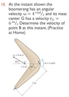 10. At the instant shown the
boomerang has an angular
velocity w = 4 rads and its mass
center G has a velocity vg =
6 in/s Determine the velocity of
point B at this instant. (Practice
at Home)
30
4 rad's
1.3 in
S in.
