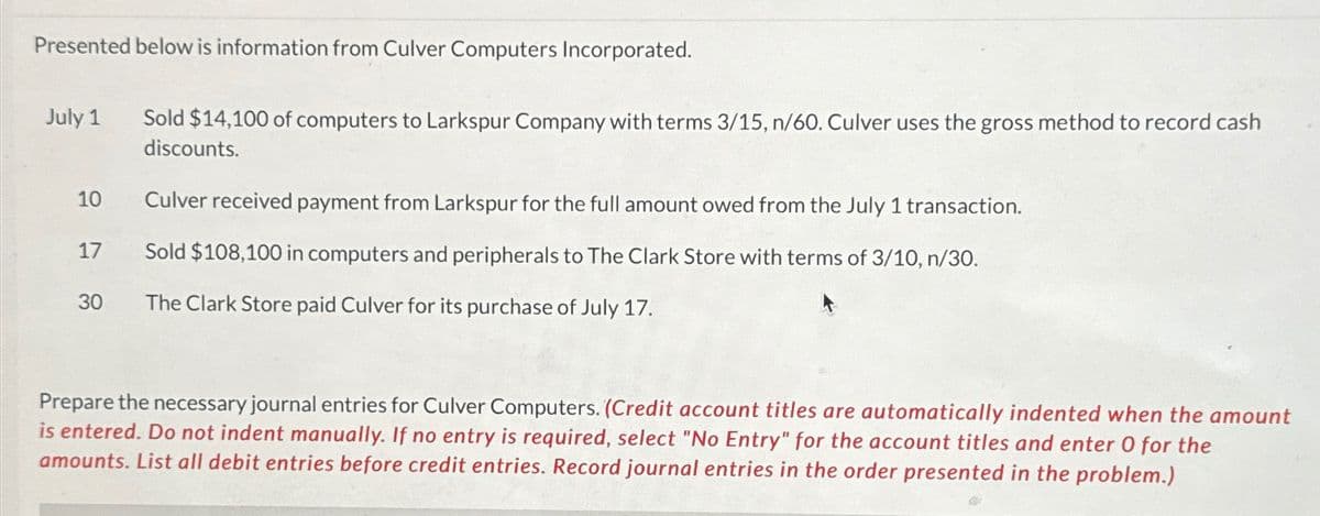Presented below is information from Culver Computers Incorporated.
July 1
Sold $14,100 of computers to Larkspur Company with terms 3/15, n/60. Culver uses the gross method to record cash
discounts.
10
Culver received payment from Larkspur for the full amount owed from the July 1 transaction.
17
Sold $108,100 in computers and peripherals to The Clark Store with terms of 3/10, n/30.
30
The Clark Store paid Culver for its purchase of July 17.
Prepare the necessary journal entries for Culver Computers. (Credit account titles are automatically indented when the amount
is entered. Do not indent manually. If no entry is required, select "No Entry" for the account titles and enter O for the
amounts. List all debit entries before credit entries. Record journal entries in the order presented in the problem.)