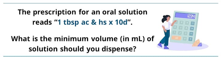 The prescription for an oral solution
reads "1 tbsp ac & hs x 10d".
1234
What is the minimum volume (in mL) of
solution should you dispense?
