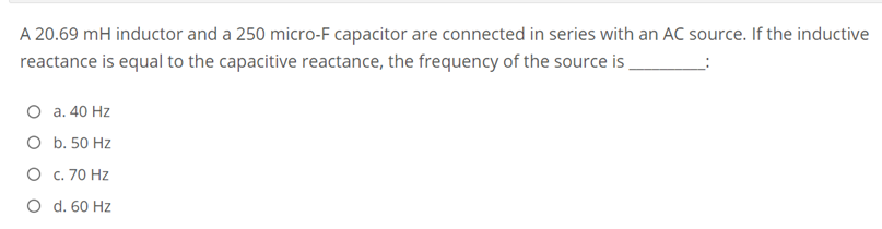 A 20.69 mH inductor and a 250 micro-F capacitor are connected in series with an AC source. If the inductive
reactance is equal to the capacitive reactance, the frequency of the source is
O a. 40 Hz
O b. 50 Hz
O c. 70 Hz
O d. 60 Hz
