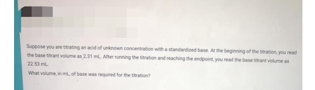 Suppose you are titrating an acid of unknown concentration with a standardized base. At the beginning of the titration, you read
the base titrant volume as 2.31 ml. After running the titration and reaching the endpoint, you read the base titrant volume as
22.53 mL
What volume, in ml, of base was required for the titration?

