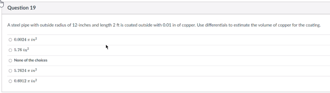 Question 19
A steel pipe with outside radius of 12-inches and length 2 ft is coated outside with 0.01 in of copper. Use differentials to estimate the volume of copper for the coating.
O 0.0024 7 in?
O 5.76 in?
O None of the choices
O 5.7624 z in?
O 0.6912 z in?
