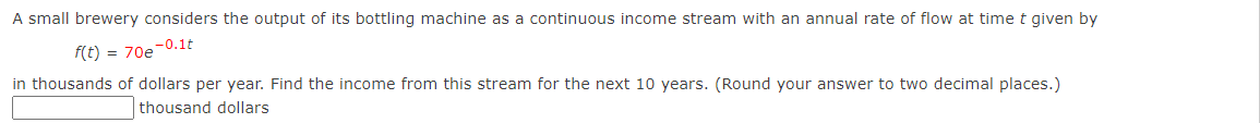 A small brewery considers the output of its bottling machine as a continuous income stream with an annual rate of flow at time t given by
f(t) = 70e-0.1t
in thousands of dollars per year. Find the income from this stream for the next 10 years. (Round your answer to two decimal places.)
thousand dollars