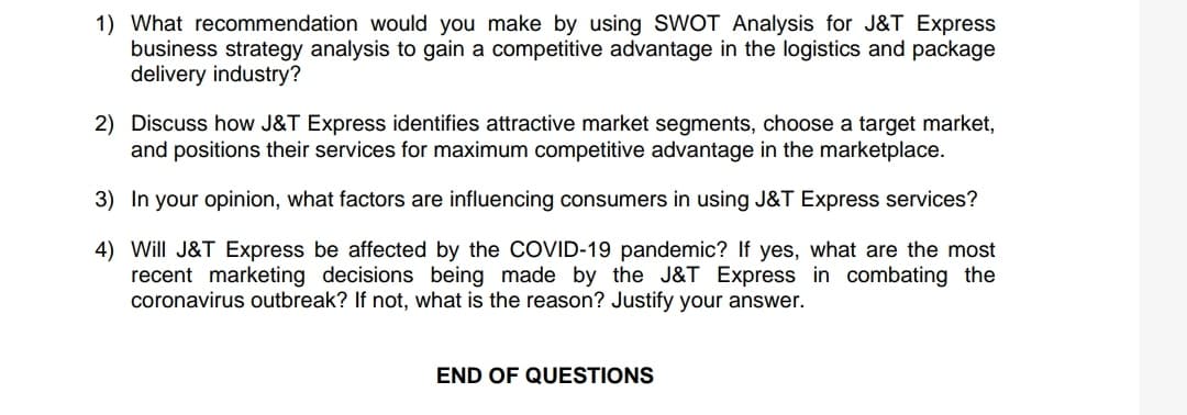 1) What recommendation would you make by using SWOT Analysis for J&T Express
business strategy analysis to gain a competitive advantage in the logistics and package
delivery industry?
2) Discuss how J&T Express identifies attractive market segments, choose a target market,
and positions their services for maximum competitive advantage in the marketplace.
3) In your opinion, what factors are influencing consumers in using J&T Express services?
4) Will J&T Express be affected by the COVID-19 pandemic? If yes, what are the most
recent marketing decisions being made by the J&T Express in combating the
coronavirus outbreak? If not, what is the reason? Justify your answer.
END OF QUESTIONS
