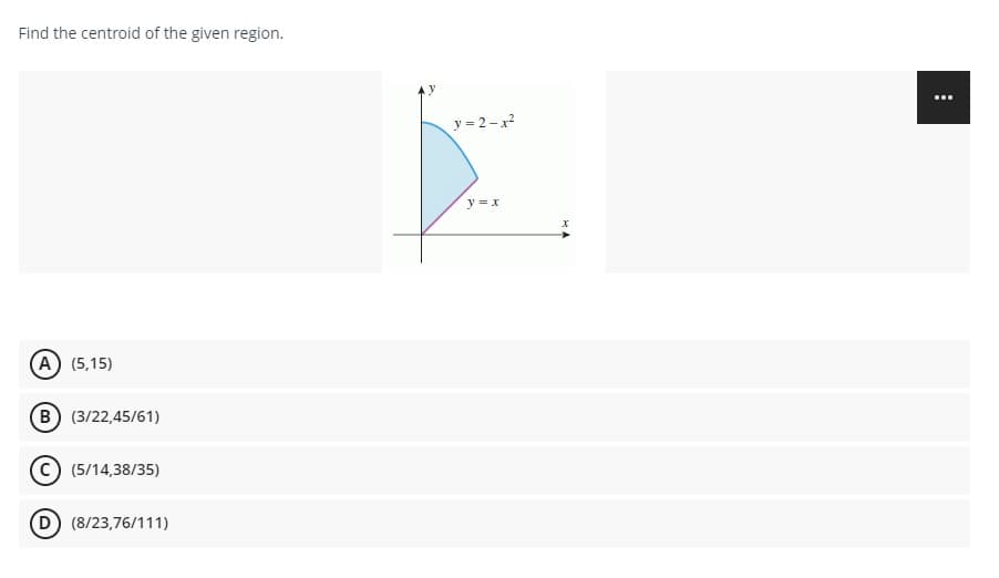 Find the centroid of the given region.
(A) (5,15)
(B) (3/22,45/61)
C) (5/14,38/35)
(8/23,76/111)
y=2-x²
y = x
: