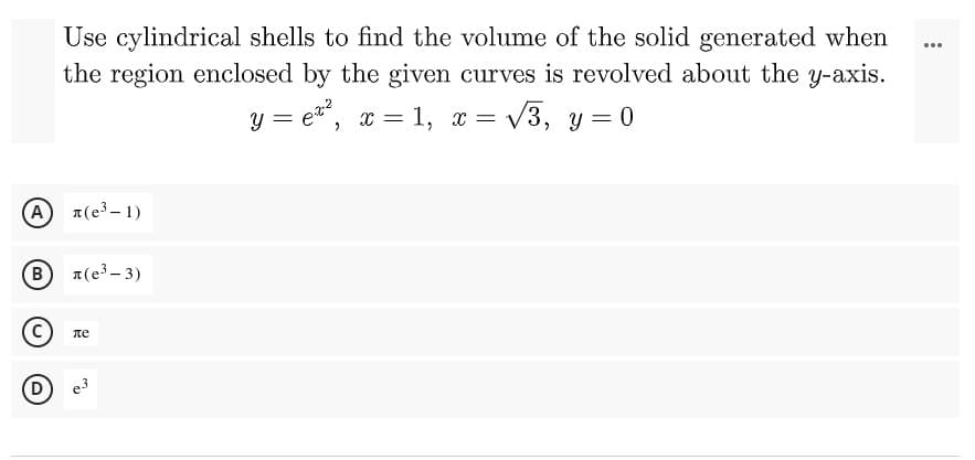 ...
Use cylindrical shells to find the volume of the solid generated when
the region enclosed by the given curves is revolved about the y-axis.
= √3, y=0
y=e¹², x = 1, x =
(A) л(е³-1)
B л(е³-3)
ле