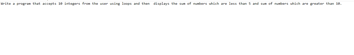 Write a program that accepts 10 integers from the user using loops and then displays the sum of numbers which are less than 5 and sum of numbers which are greater than 10.