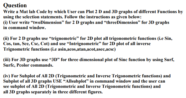Question
Write a Mat lab Code by which User can Plot 2 D and 3D graphs of different Functions by
using the selection statements. Follow the instructions as given below:
(i) User write "twoDimension" for 2 D graphs and "threeDimension" for 3D graphs
in command window.
(ii) For 2 D graphs use "trignometric" for 2D plot all trigonometric functions (i.e Sin,
Cos, tan, Sce, Csc, Cot) and use "Intrignometric" for 2D plot of all inverse
Trignometric functions (i.e asin,acos,atan,acot,asec,acse)
(iii) For 3D graphs use "3D" for three dimensional plot of Sinc function by using Surf,
Surfc, Pcolor commands.
(iv) For Subplot of All 2D (Trigonometric and Inverse Trigonometric functions) and
Subplot of all 3D graphs USE "Allsubplot" in command window and the user can
see subplot of All 2D (Trigonometric and Inverse Trigonometric functions) and
all 3D graphs separately in three different figures.
