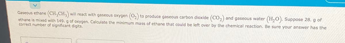 Gaseous ethane (CH,CH,) will react with gaseous oxygen (0,) to produce gaseous carbon dioxide (Co,) and gaseous water (H,O). Suppose 28. g of
ethane is mixed with 149. g of oxygen. Calculate the minimum mass of ethane that could be left over by the chemical reaction. Be sure your answer has the
correct number of significant digits.
