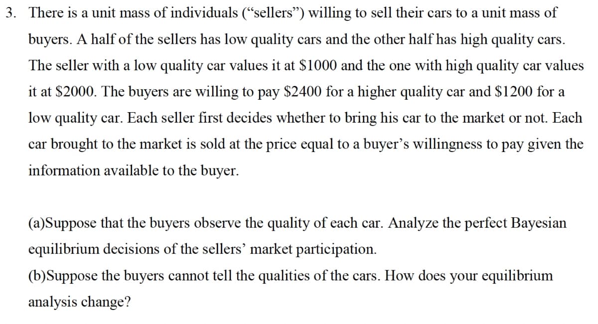 3. There is a unit mass of individuals (“sellers") willing to sell their cars to a unit mass of
buyers. A half of the sellers has low quality cars and the other half has high quality cars.
The seller with a low quality car values it at $1000 and the one with high quality car values
it at $2000. The buyers are willing to pay $2400 for a higher quality car and $1200 for a
low quality car. Each seller first decides whether to bring his car to the market or not. Each
car brought to the market is sold at the price equal to a buyer's willingness to pay given the
information available to the buyer.
(a)Suppose that the buyers observe the quality of each car. Analyze the perfect Bayesian
equilibrium decisions of the sellers' market participation.
(b)Suppose the buyers cannot tell the qualities of the cars. How does your equilibrium
analysis change?