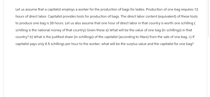 Let us assume that a capitalist employs a worker for the production of bags for ladies. Production of one bag requires 12
hours of direct labor. Capitalist provides tools for production of bags. The direct labor content (equivalent) of these tools
to produce one bag is 20 hours. Let us also assume that one hour of direct labor in that country is worth one schilling (
schilling is the national money of that country) Given these a) What will be the value of one bag (in schillings) in that
country? b) What is the justified share (in schillings) of the capitalist (according to Marx) from the sale of one bag. c) If
capitalist pays only 0.5 schillings per hour to the worker; what will be the surplus value and the capitalist for one bag?
