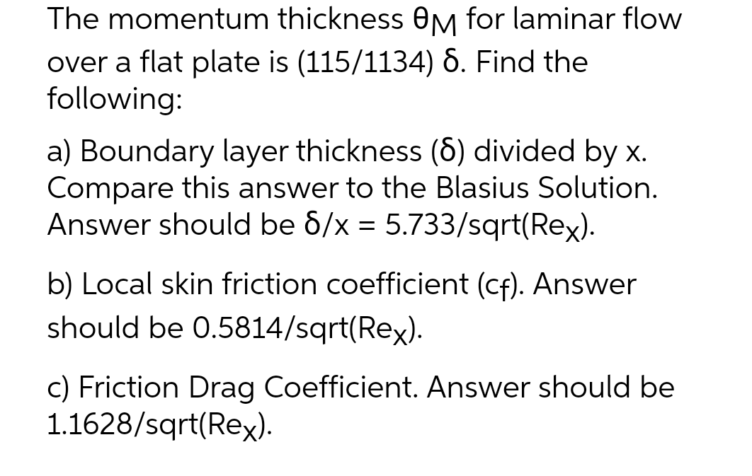 The momentum thickness OM for laminar flow
over a flat plate is (115/1134) 6. Find the
following:
a) Boundary layer thickness (6) divided by x.
Compare this answer to the Blasius Solution.
Answer should be 6/x = 5.733/sqrt(Rex).
b) Local skin friction coefficient (cf). Answer
hould be 0.5814/sqrt(Rex).
c) Friction Drag Coefficient. Answer should be
1.1628/sqrt(Rex).
