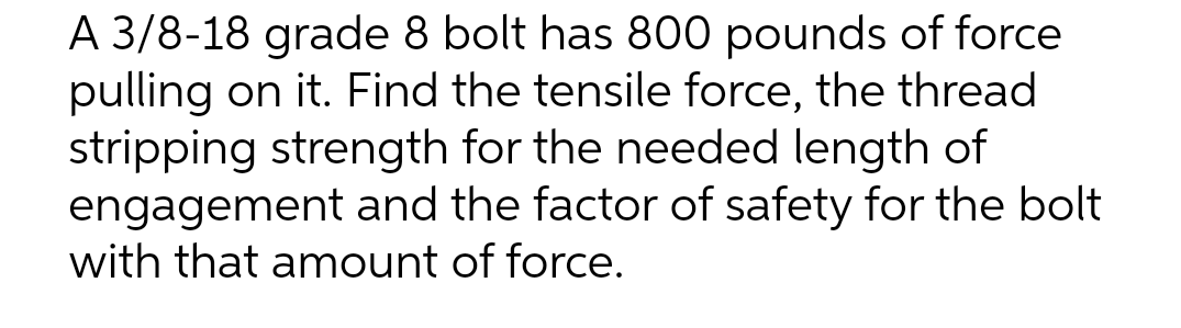 A 3/8-18 grade 8 bolt has 800 pounds of force
pulling on it. Find the tensile force, the thread
stripping strength for the needed length of
engagement and the factor of safety for the bolt
with that amount of force.