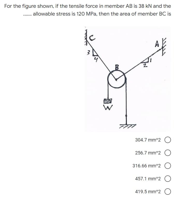 For the figure shown, if the tensile force in member AB is 38 kN and the
........ allowable stress is 120 MPa, then the area of member BC is
4
304.7 mm^2
256.7 mm^2
316.66 mm^2
457.1 mm^2
419.5 mm^2 O