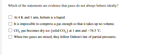Which of the statements are evidence that gases do not always behave ideally?
At 4 K and I atm, helium is a liquid.
It is impossible to compress a gas enough so that it takes up no volume.
co, gas becomes dry ice (solid CO, ) at I atm and –78.5 "C.
When two gases are mixed, they follow Dalton's law of partial pressures.
