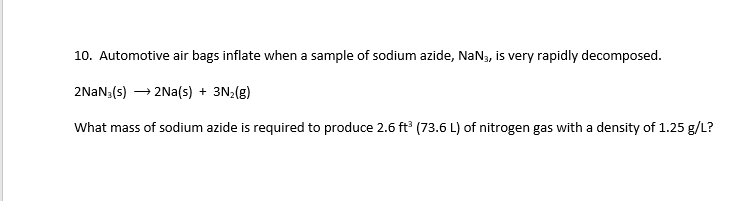 10. Automotive air bags inflate when a sample of sodium azide, NaN, is very rapidly decomposed.
2NAN;(s) → 2Na(s) + 3N2(g)
What mass of sodium azide is required to produce 2.6 ft (73.6 L) of nitrogen gas with a density of 1.25 g/L?
