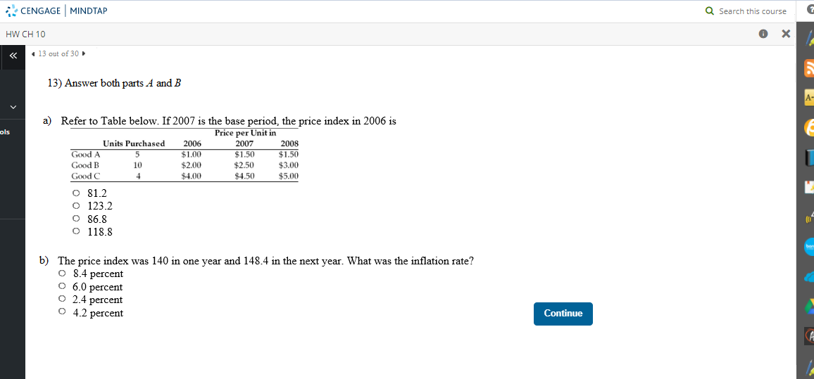 * CENGAGE MINDTAP
Q Search this course
HW CH 10
1 13 out of 30
13) Answer both parts A and B
a) Refer to Table below. If 2007 is the base period, the price index in 2006 is
Price per Unit in
ols
Units Purchased
2006
2007
2008
Good A
$1.00
Good B
Good C
$1.50
$2.50
$1.50
$3.00
$5.00
10
$2.00
4
$4.00
$4.50
O 81.2
O 123.2
O 86,8
O 118.8
b) The price index was 140 in one year and 148.4 in the next year. What was the inflation rate?
O 8.4 percent
O 6.0 percent
O 2.4 percent
O 4.2 percent
Continue
