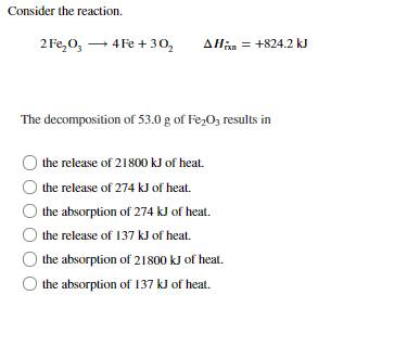 Consider the reaction.
2 Fe,0, → 4 Fe + 30,
AHan = +824.2 kJ
The decomposition of 53.0 g of Fe,O; results in
the release of 21800 kJ of heat.
the release of 274 kJ of heat.
the absorption of 274 kJ of heat.
the release of 137 kJ of heat.
the absorption of 21800 kJ of heat.
the absorption of 137 kJ of heat.
