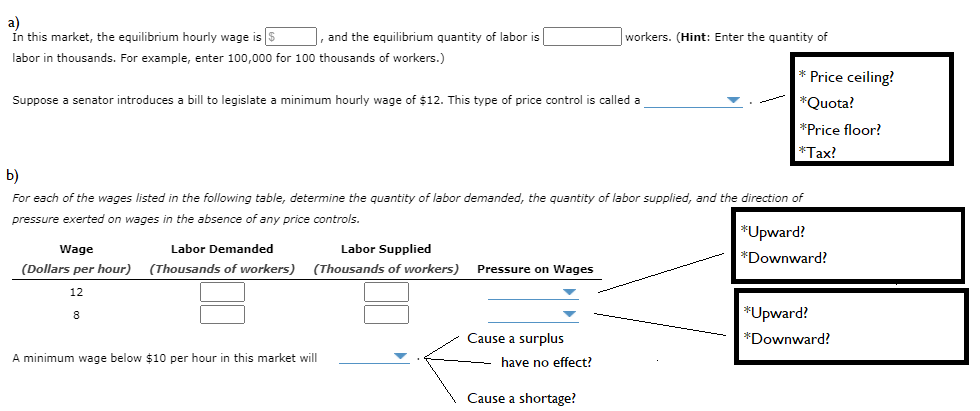 a)
In this market, the equilibrium hourly wage is $
, and the equilibrium quantity of labor is
workers. (Hint: Enter the quantity of
labor in thousands. For example, enter 100,000 for 100 thousands of workers.)
Price ceiling?
Suppose a senator introduces a bill to legislate a minimum hourly wage of $12. This type of price control is called a
*Quota?
*Price floor?
*Tax?
b)
For each of the wages listed in the following table, determine the quantity of labor demanded, the quantity of labor supplied, and the direction of
pressure exerted on wages in the absence of any price controls.
*Upward?
Wage
Labor Demanded
Labor Supplied
*Downward?
(Dollars per hour)
(Thousands of workers)
(Thousands of workers)
Pressure on Wages
12
*Upward?
8
Cause a surplus
*Downward?
A minimum wage below $10 per hour in this market will
have no effect?
Cause a shortage?
