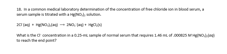 18. In a common medical laboratory determination of the concentration of free chloride ion in blood serum, a
serum sample is titrated with a Hg(NO;), solution.
2c1 (aq) + Hg(NO,)2(aq) → 2NO, (aq) + HgCl,(s)
What is the Cl concentration in a 0.25-ml sample of normal serum that requires 1.46 ml of .000825 M Hg(NO3)2(aq)
to reach the end point?
