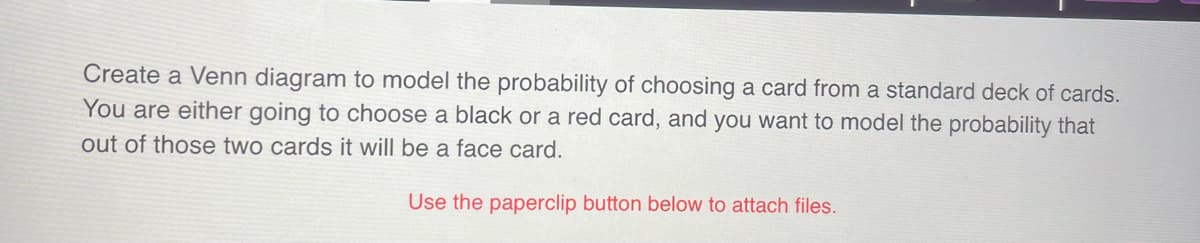 Create a Venn diagram to model the probability of choosing a card from a standard deck of cards.
You are either going to choose a black or a red card, and you want to model the probability that
out of those two cards it will be a face card.
Use the paperclip button below to attach files.