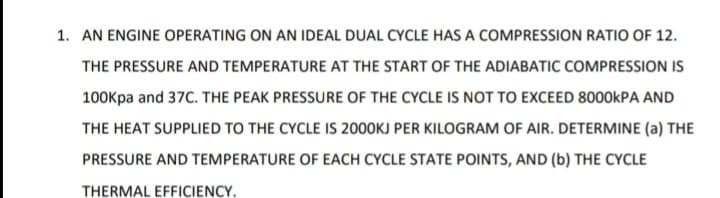 1. AN ENGINE OPERATING ON AN IDEAL DUAL CYCLE HAS A COMPRESSION RATIO OF 12.
THE PRESSURE AND TEMPERATURE AT THE START OF THE ADIABATIC COMPRESSION IS
100Kpa and 37C. THE PEAK PRESSURE OF THE CYCLE IS NOT TO EXCEED 8000KPA AND
THE HEAT SUPPLIED TO THE CYCLE IS 2000KJ PER KILOGRAM OF AIR. DETERMINE (a) THE
PRESSURE AND TEMPERATURE OF EACH CYCLE STATE POINTS, AND (b) THE CYCLE
THERMAL EFFICIENCY.
