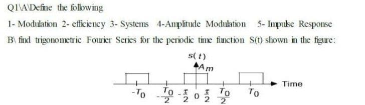Q1\ADefine the folowing
5- Impulse Response
1- Modulation 2- efficiency 3- Systems 4-Amplitude Modultion
B\ find trigonometric Fourier Series for the periodic time finction S() shown in the figure:
s( t)
Am
Time
too2
ITO
2 2
- To
To
