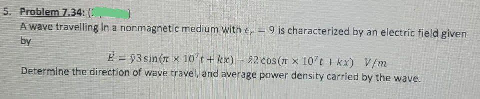5. Problem 7.34: (
A wave travelling in a nonmagnetic medium with e, = 9 is characterized by an electric field given
by
E = 93 sin (n x 10't + kx)- 22 cos (n x 10 t +kx) V/m
Determine the direction of wave travel, and average power density carried by the wave.
