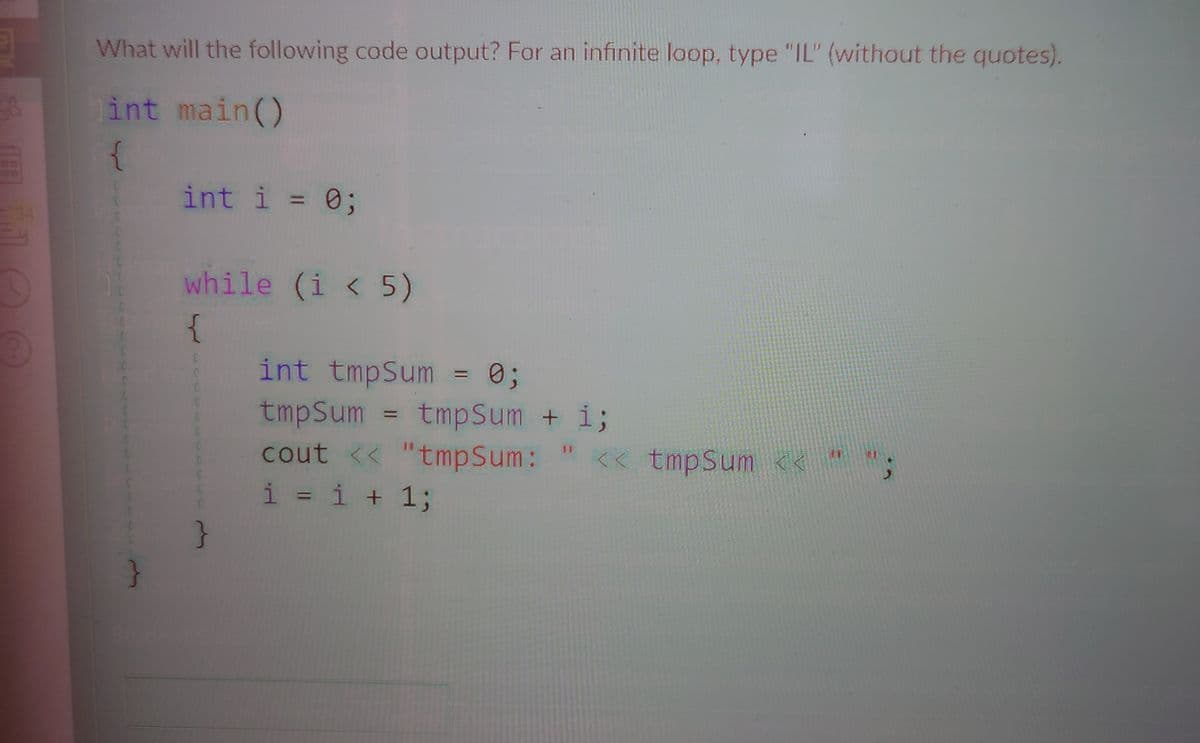 What will the following code output? For an infinite loop, type "IL" (withaut the quotes).
int main()
{
int i = 0;
%3D
34
while (i < 5)
{
int tmpSum = 0;
tmpSum = tmpSum + i;
cout << "tmpSum: " << tmpSum <<
i = i + 1;
%3D
%3D
