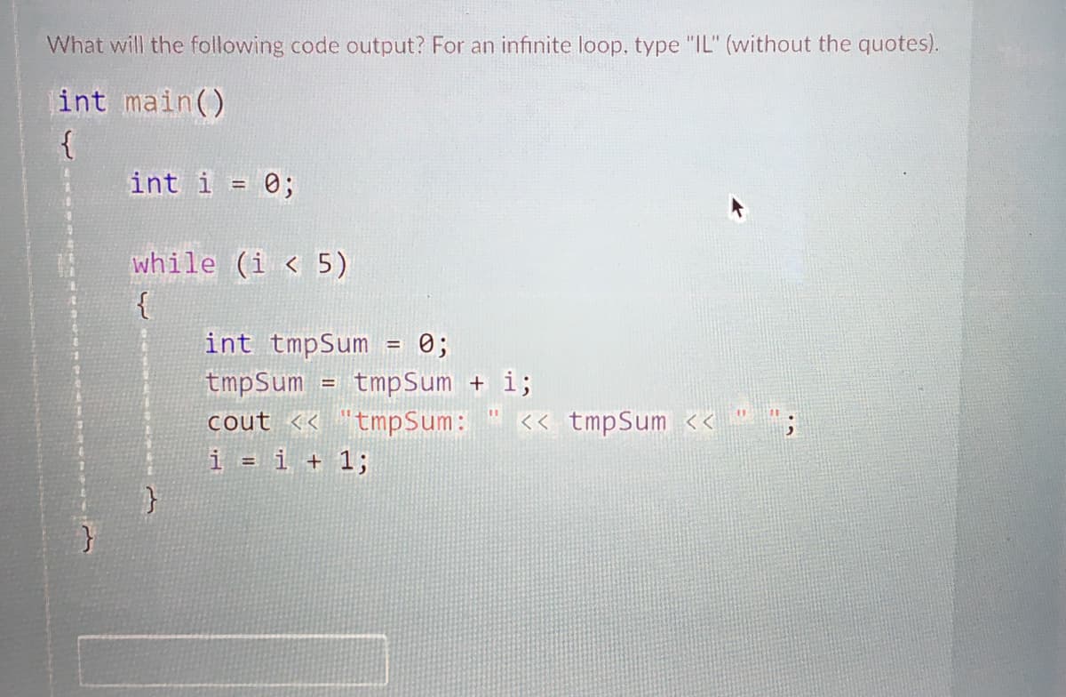 What will the following code output? For an infinite loop, type "IL" (without the quotes).
int main()
{
int i = 0;
%3D
while (i < 5)
int tmpSum = 0;
%3D
tmpSum
cout << "tmpSum:
i = i + 1;
tmpSum + i;
<< tmpSum << " ";
%3D
