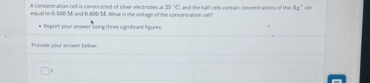 A concentration cell is constructed of silver electrodes at 25 °C, and the half cells contain concentrations of the Ag+ ion
equal to 0.500 M and 0.600 M. What is the voltage of the concentration cell?
Report your answer using three significant figures.
Provide your answer below:
V