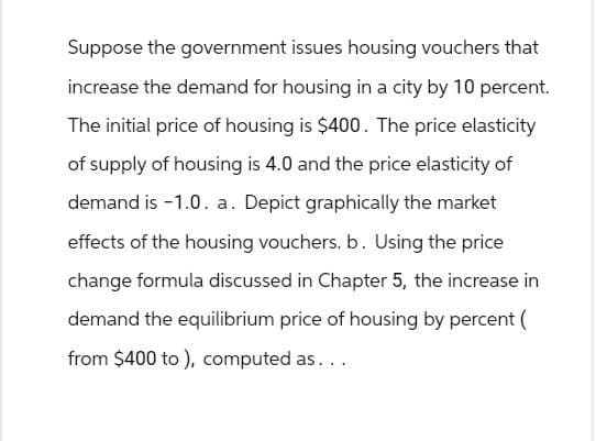 Suppose the government issues housing vouchers that
increase the demand for housing in a city by 10 percent.
The initial price of housing is $400. The price elasticity
of supply of housing is 4.0 and the price elasticity of
demand is -1.0. a. Depict graphically the market
effects of the housing vouchers. b. Using the price
change formula discussed in Chapter 5, the increase in
demand the equilibrium price of housing by percent (
from $400 to), computed as...