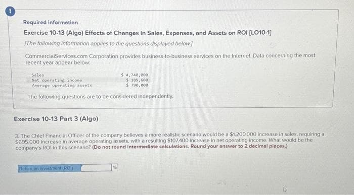 Required information
Exercise 10-13 (Algo) Effects of Changes in Sales, Expenses, and Assets on ROI [LO10-1]
[The following information applies to the questions displayed below.]
Commercial Services.com Corporation provides business-to-business services on the Internet. Data concerning the most
recent year appear below:
Sales
Net operating income
Average operating assets
The following questions are to be considered independently.
$ 4,740,000
$ 189,600
$790,000
Exercise 10-13 Part 3 (Algo)
3. The Chief Financial Officer of the company believes a more realistic scenario would be a $1,200,000 increase in sales, requiring a
$695,000 increase in average operating assets, with a resulting $107.400 Increase in net operating income. What would be the
company's ROI in this scenario? (Do not round intermediate calculations. Round your answer to 2 decimal places.)
Return on investment (ROI)
%