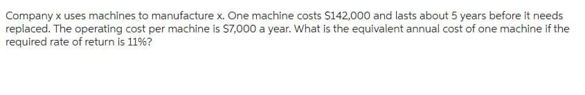 Company x uses machines to manufacture x. One machine costs $142,000 and lasts about 5 years before it needs
replaced. The operating cost per machine is $7,000 a year. What is the equivalent annual cost of one machine if the
required rate of return is 11%?