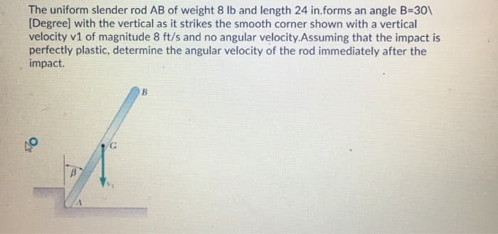 The uniform slender rod AB of weight 8 lb and length 24 in.forms an angle B=30\
[Degree] with the vertical as it strikes the smooth corner shown with a vertical
velocity v1 of magnitude 8 ft/s and no angular velocity.Assuming that the impact is
perfectly plastic, determine the angular velocity of the rod immediately after the
impact.
40
B
