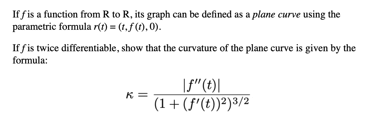 If f is a function from R to R, its graph can be defined as a plane curve using the
parametric formula r(t) = (t, ƒ (t), 0).
If fis twice differentiable, show that the curvature of the plane curve is given by the
formula:
K =
|f"(t)|
(1+(f’(t))2)3/2