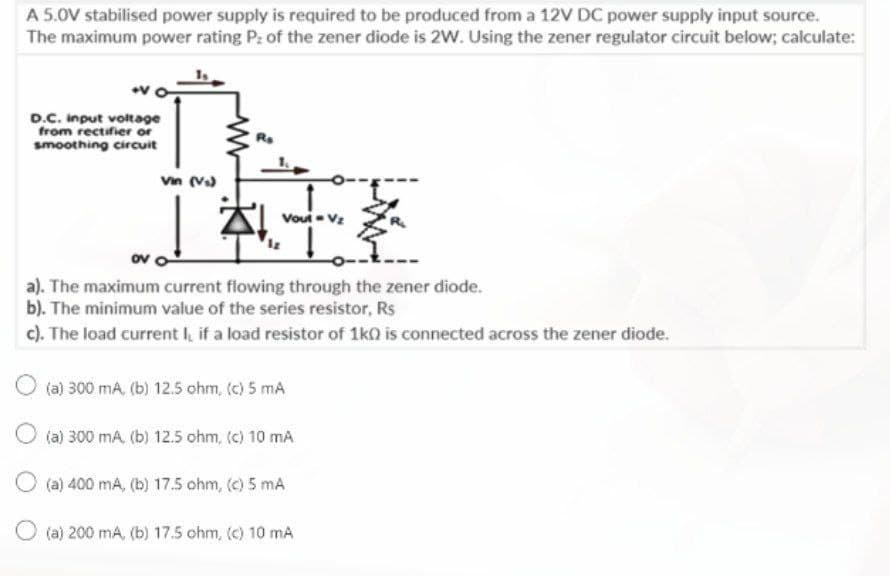 A 5.0V stabilised power supply is required to be produced from a 12V DC power supply input source.
The maximum power rating P: of the zener diode is 2W. Using the zener regulator circuit below; calculate:
D.C. Input voltage
from rectifier or
smoothing circuit
Vin (V)
Vout Vz
ov o
a). The maximum current fiowing through the zener diode.
b). The minimum value of the series resistor, Rs
c). The load current I, if a load resistor of 1k0 is connected across the zener diode.
(a) 300 mA, (b) 12.5 ohm, (c) 5 mA
O (a) 300 mA, (b) 12.5 ohm, (c) 10 mA
O (a) 400 mA, (b) 17.5 ohm, (c) 5 mA
O (a) 200 mA, (b) 17.5 ohm, (c) 10 mA
