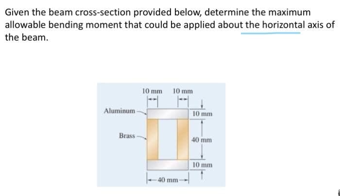 Given the beam cross-section provided below, determine the maximum
allowable bending moment that could be applied about the horizontal axis of
the beam.
10 mm 10 mm
Aluminum
10 mm
Brass-
40 mm
10 mm
40 mm
