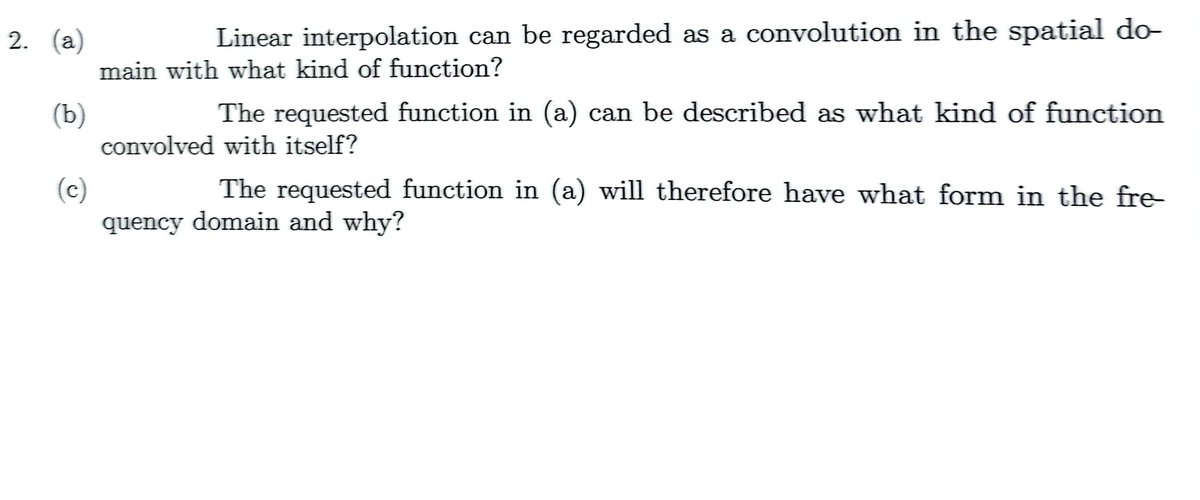 2. (a)
Linear interpolation can be regarded as a convolution in the spatial do-
main with what kind of function?
(b)
(c)
The requested function in (a) can be described as what kind of function
convolved with itself?
The requested function in (a) will therefore have what form in the fre-
quency domain and why?