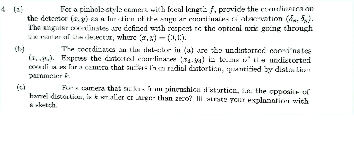 4. (a)
For a pinhole-style camera with focal length f, provide the coordinates on
the detector (x, y) as a function of the angular coordinates of observation (√x, Sy).
The angular coordinates are defined with respect to the optical axis going through
the center of the detector, where (x, y) = (0,0).
(b)
The coordinates on the detector in (a) are the undistorted coordinates
(xu, yu). Express the distorted coordinates (xa, ya) in terms of the undistorted
coordinates for a camera that suffers from radial distortion, quantified by distortion
parameter k.
(c)
For a camera that suffers from pincushion distortion, i.e. the opposite of
barrel distortion, is k smaller or larger than zero? Illustrate your explanation with
a sketch.