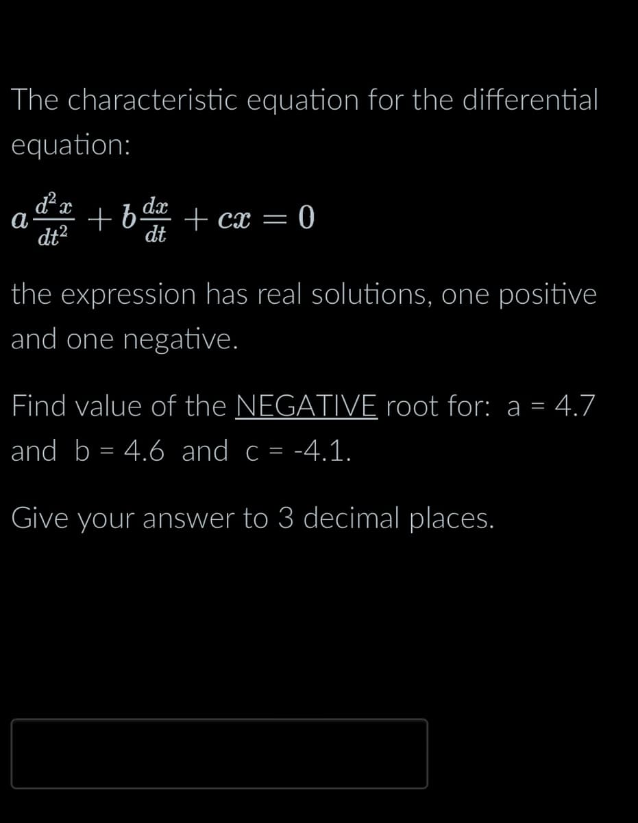 The characteristic equation for the differential
equation:
²x
a
dt²
+fdx
+b.
dt
+ cx = 0
the expression has real solutions, one positive
and one negative.
Find value of the NEGATIVE root for: a = 4.7
and b = 4.6 and c = -4.1.
Give your answer to 3 decimal places.