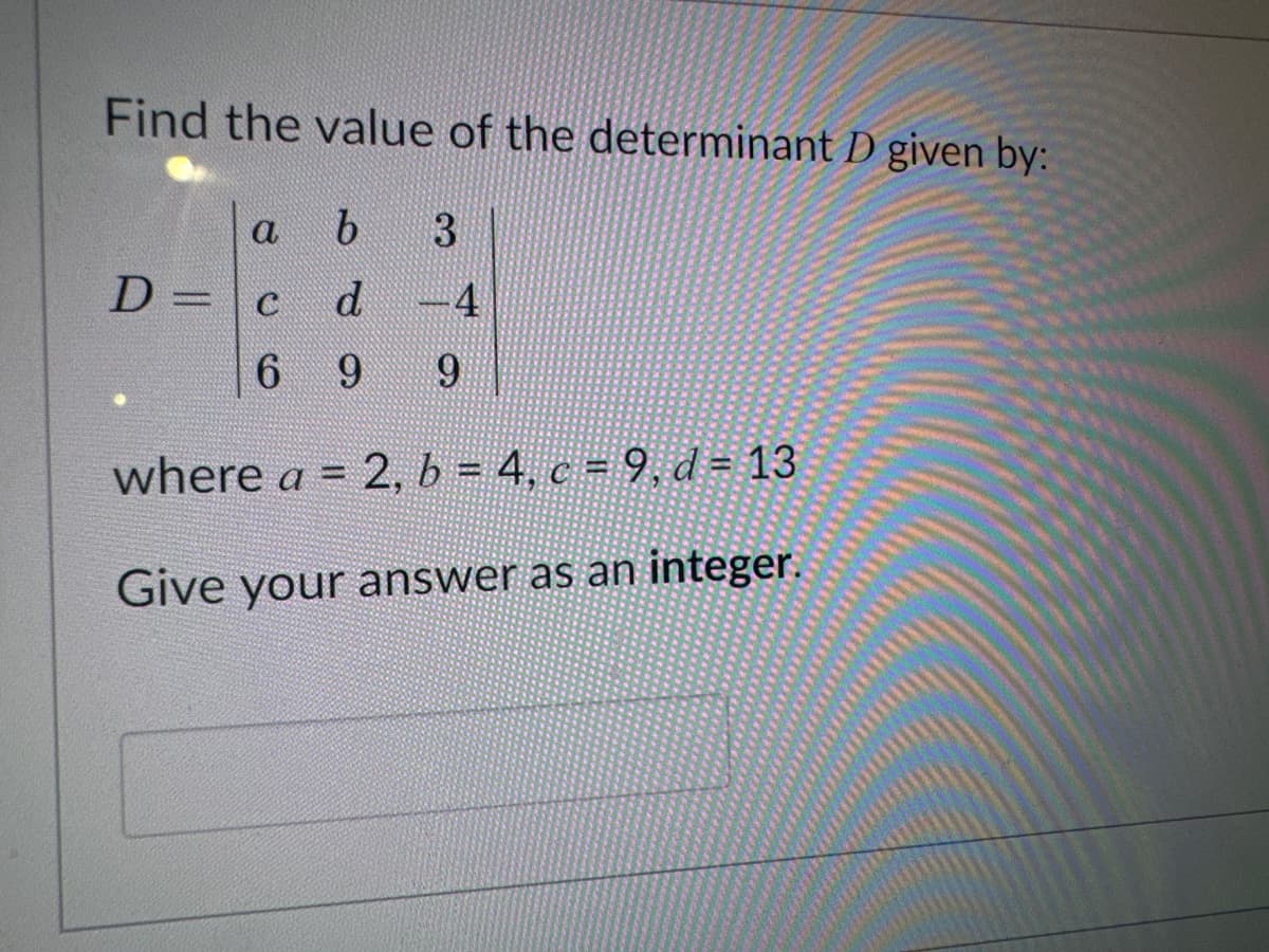 Find the value of the determinant D given by:
a
b 3
D = c d -4
6 9 9
where a = 2, b = 4, c = 9, d = 13
Give your answer as an integer.