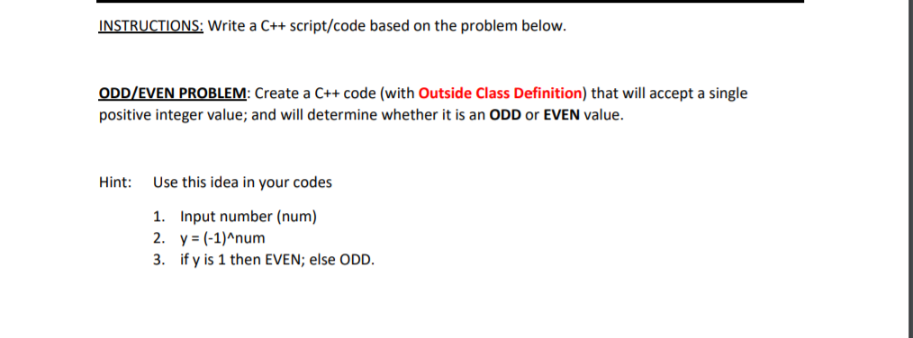 ODD/EVEN PROBLEM: Create a C++ code (with Outside Class Definition) that will accept a single
positive integer value; and will determine whether it is an ODD or EVEN value.
Hint:
Use this idea in your codes
1. Input number (num)
2. y = (-1)^num
3. if y is 1 then EVEN; else ODD.
